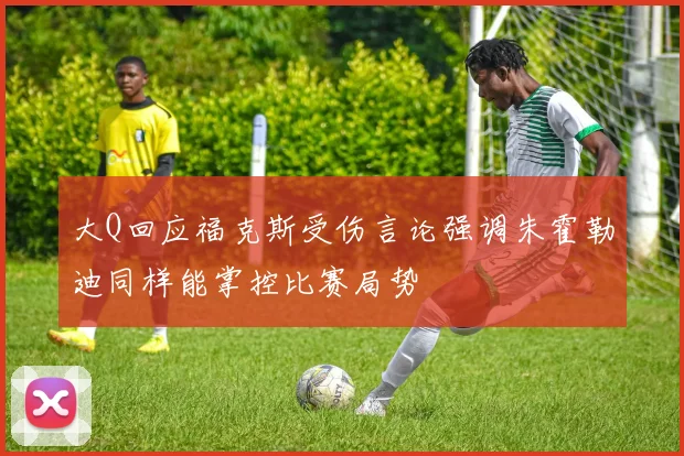 大Q回应福克斯受伤言论强调朱霍勒迪同样能掌控比赛局势