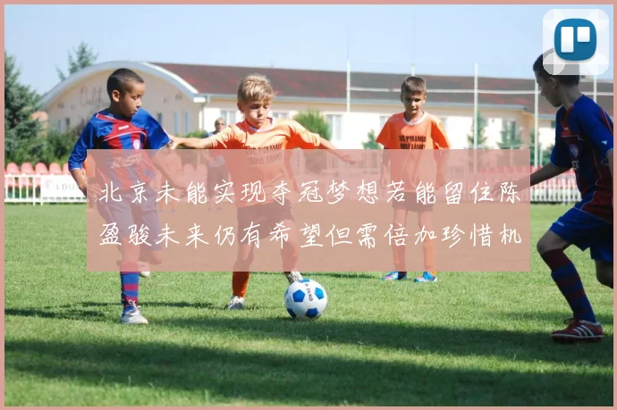 北京未能实现夺冠梦想若能留住陈盈骏未来仍有希望但需倍加珍惜机会
