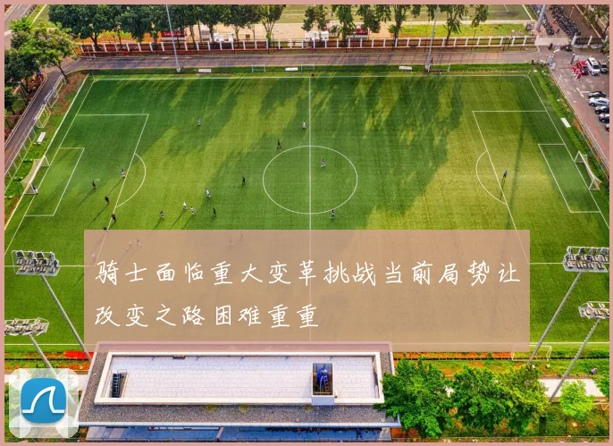 骑士面临重大变革挑战当前局势让改变之路困难重重