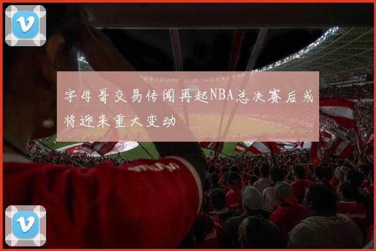 字母哥交易传闻再起NBA总决赛后或将迎来重大变动