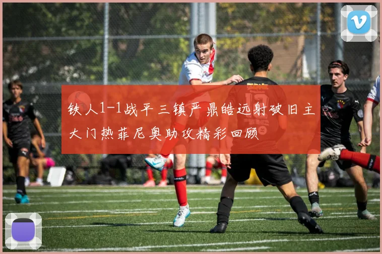 铁人1-1战平三镇严鼎皓远射破旧主大门热菲尼奥助攻精彩回顾