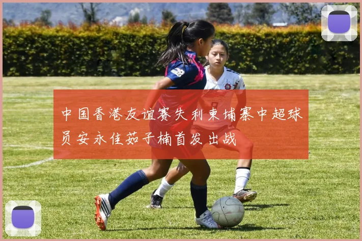 中国香港友谊赛失利柬埔寨中超球员安永佳茹子楠首发出战