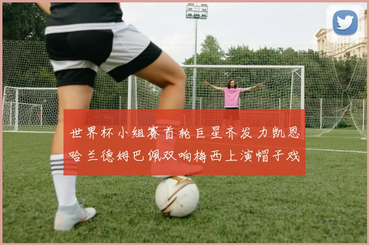 世界杯小组赛首轮巨星齐发力凯恩哈兰德姆巴佩双响梅西上演帽子戏法