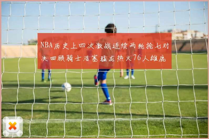 NBA历史上四次激战连续两轮抢七对决回顾骑士活塞猛龙热火76人雄鹿子弹马刺