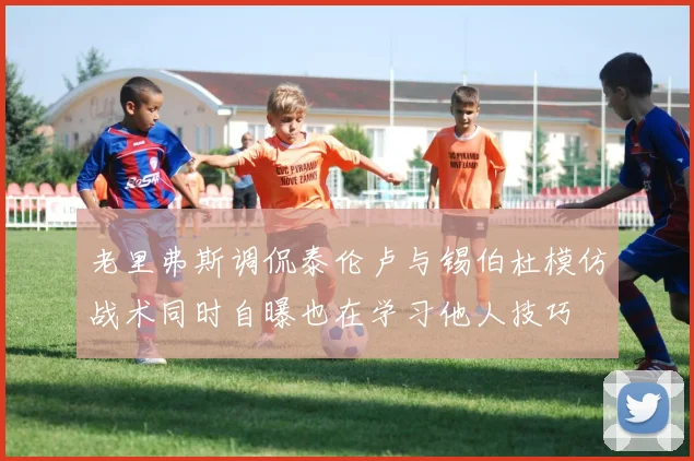 老里弗斯调侃泰伦卢与锡伯杜模仿战术同时自曝也在学习他人技巧