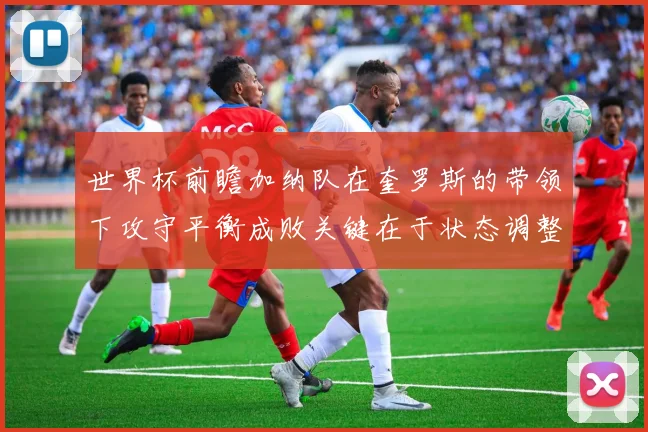 世界杯前瞻加纳队在奎罗斯的带领下攻守平衡成败关键在于状态调整