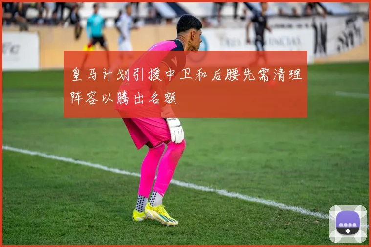 皇马计划引援中卫和后腰先需清理阵容以腾出名额