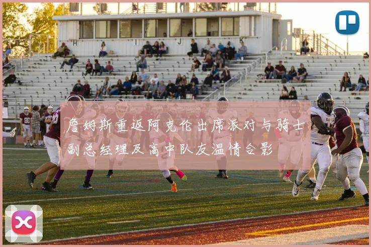 詹姆斯重返阿克伦出席派对与骑士副总经理及高中队友温情合影
