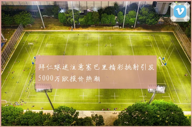 拜仁球迷注意塞巴里精彩挑射引发5000万欧报价热潮