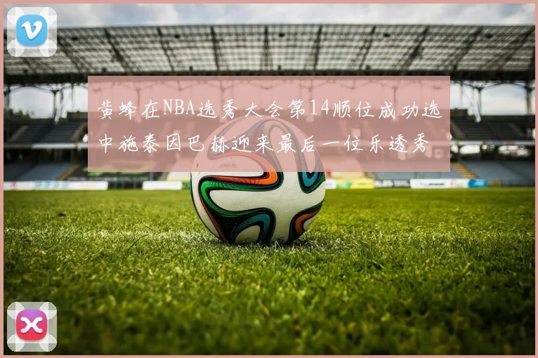 黄蜂在NBA选秀大会第14顺位成功选中施泰因巴赫迎来最后一位乐透秀