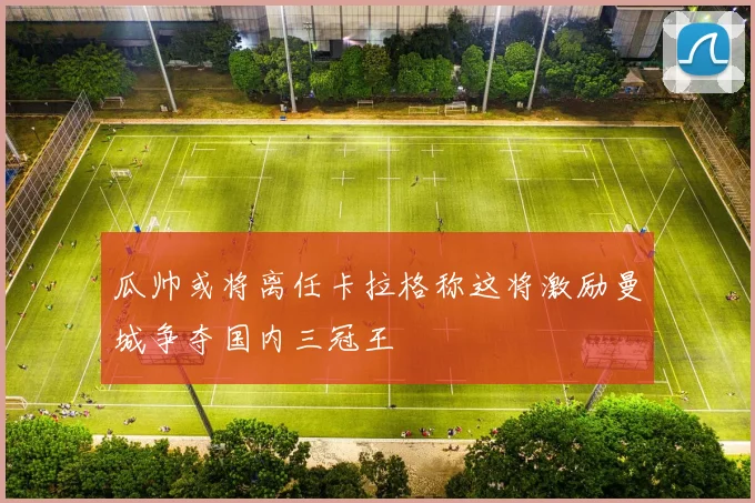 瓜帅或将离任卡拉格称这将激励曼城争夺国内三冠王