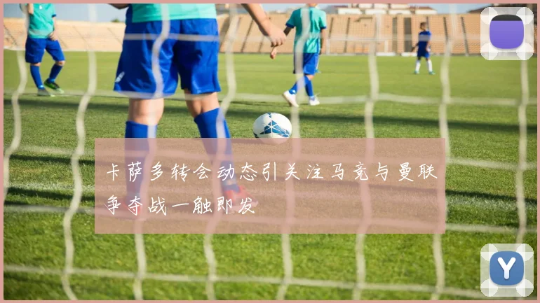 卡萨多转会动态引关注马竞与曼联争夺战一触即发