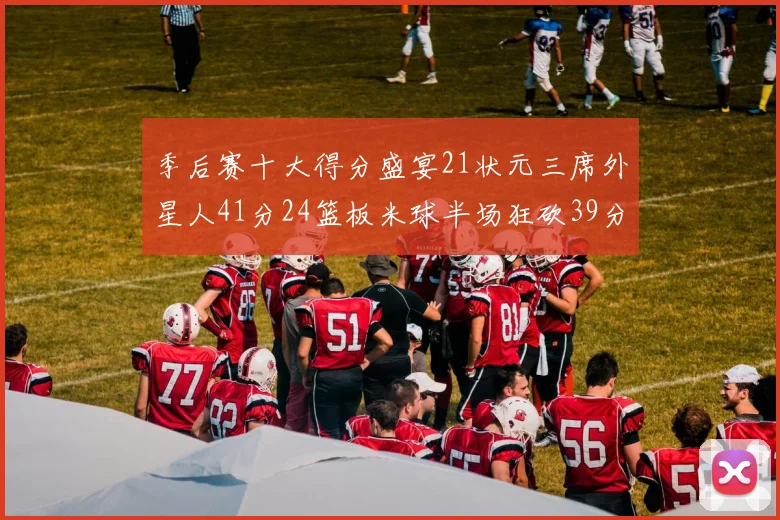 季后赛十大得分盛宴21状元三席外星人41分24篮板米球半场狂砍39分