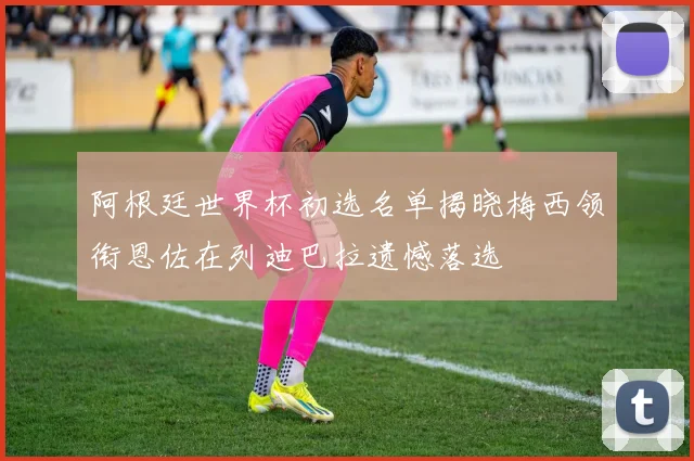 阿根廷世界杯初选名单揭晓梅西领衔恩佐在列迪巴拉遗憾落选