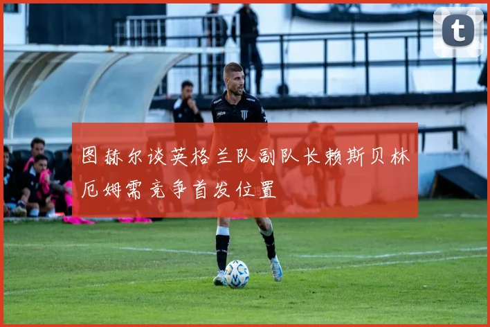 图赫尔谈英格兰队副队长赖斯贝林厄姆需竞争首发位置