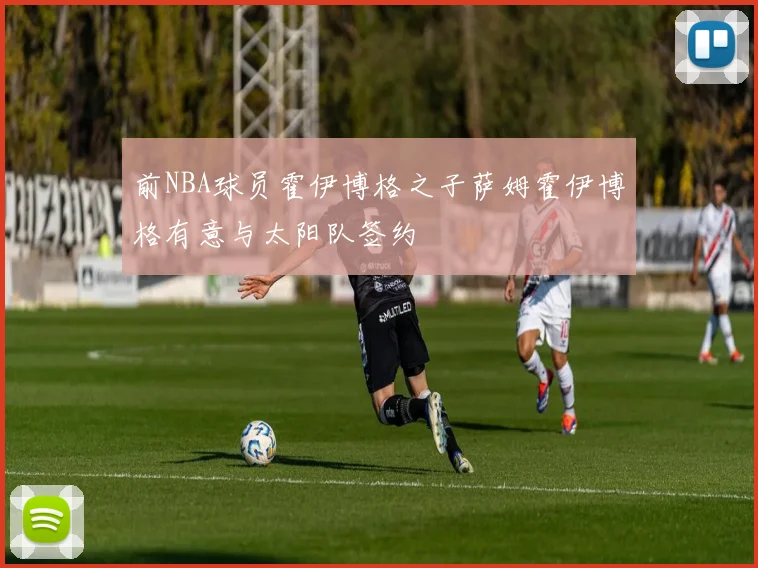 前NBA球员霍伊博格之子萨姆霍伊博格有意与太阳队签约