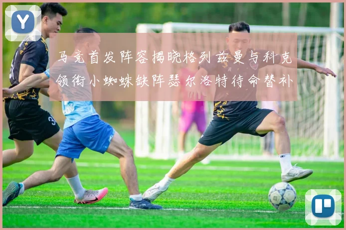 马竞首发阵容揭晓格列兹曼与科克领衔小蜘蛛缺阵瑟尔洛特待命替补