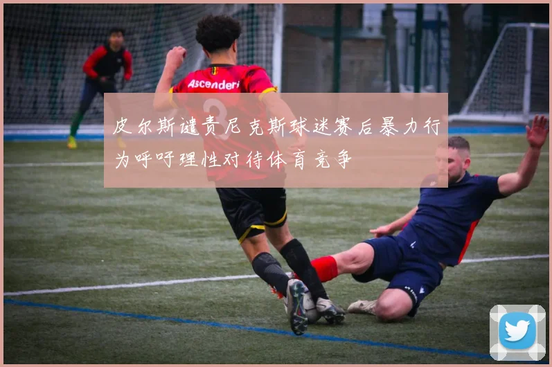 皮尔斯谴责尼克斯球迷赛后暴力行为呼吁理性对待体育竞争